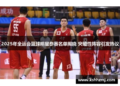 2025年全运会篮球明星参赛名单揭晓 突破性阵容引发热议